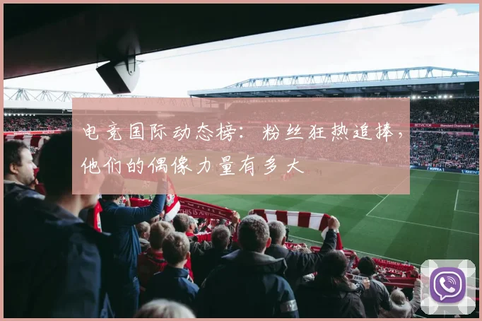电竞国际动态榜:粉丝狂热追捧,他们的偶像力量有多大