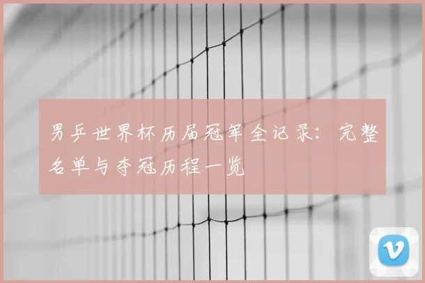 男乒世界杯历届冠军全记录:完整名单与夺冠历程一览