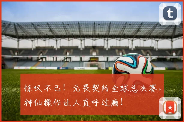 惊叹不已！无畏契约全球总决赛，神仙操作让人直呼过瘾！
