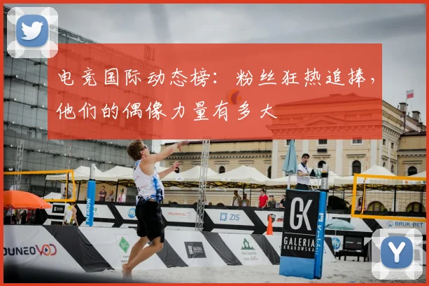 电竞国际动态榜:粉丝狂热追捧,他们的偶像力量有多大