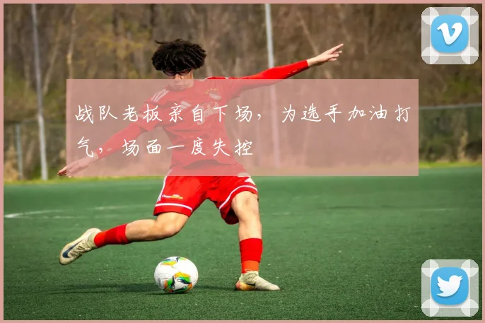 战队老板亲自下场，为选手加油打气，场面一度失控