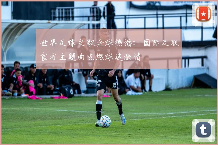 世界足球之歌全球热播:国际足联官方主题曲点燃球迷激情