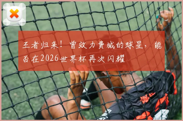 王者归来！曾效力费城的球星，能否在2026世界杯再次闪耀