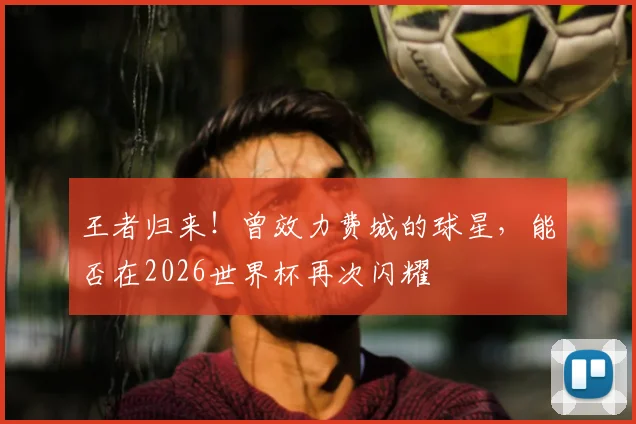王者归来!曾效力费城的球星,能否在2026世界杯再次闪耀