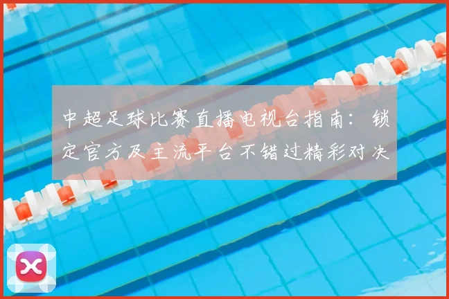 中超足球比赛直播电视台指南：锁定官方及主流平台不错过精彩对决