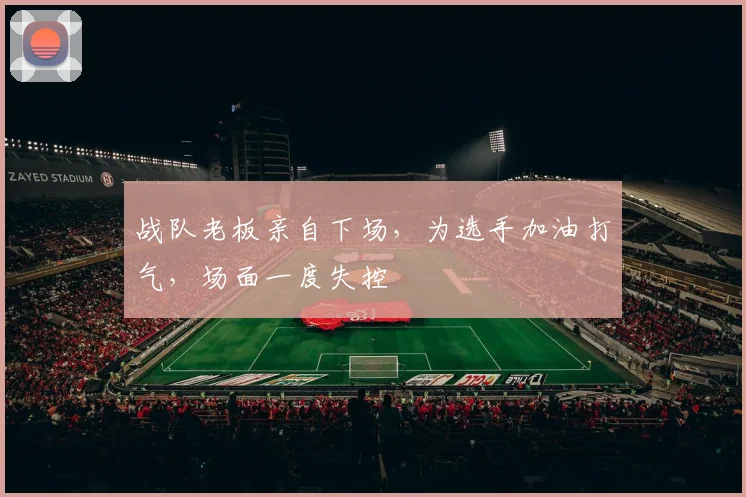战队老板亲自下场,为选手加油打气,场面一度失控